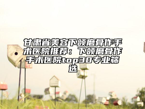 甘肃省美容下颌磨骨作手术医院推荐：下颌磨骨作手术医院top30专业筛选