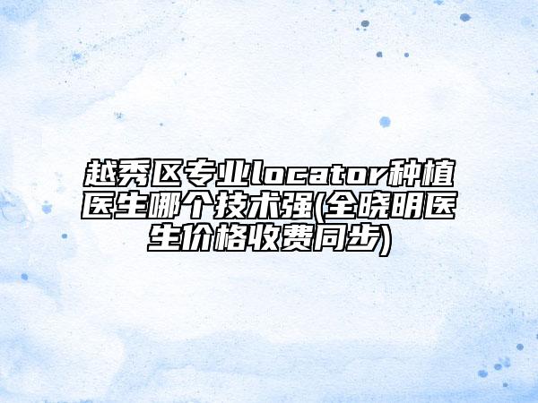 越秀区专业locator种植医生哪个技术强(全晓明医生价格收费同步)