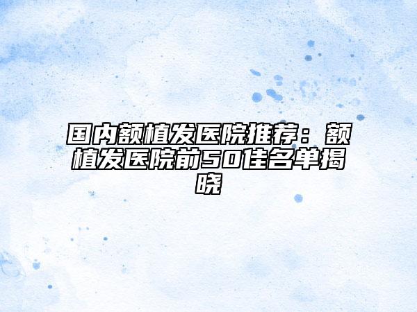 国内额植发医院推荐：额植发医院前50佳名单揭晓