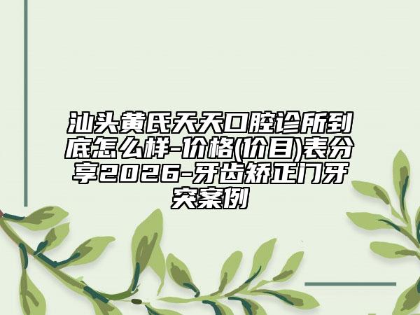 汕头黄氏天天口腔诊所到底怎么样-价格(价目)表分享2026-牙齿矫正门牙突案例