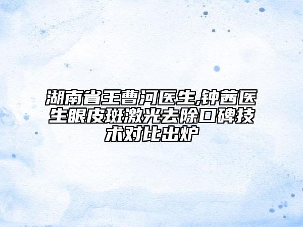 湖南省王曹河医生,钟茜医生眼皮斑激光去除口碑技术对比出炉