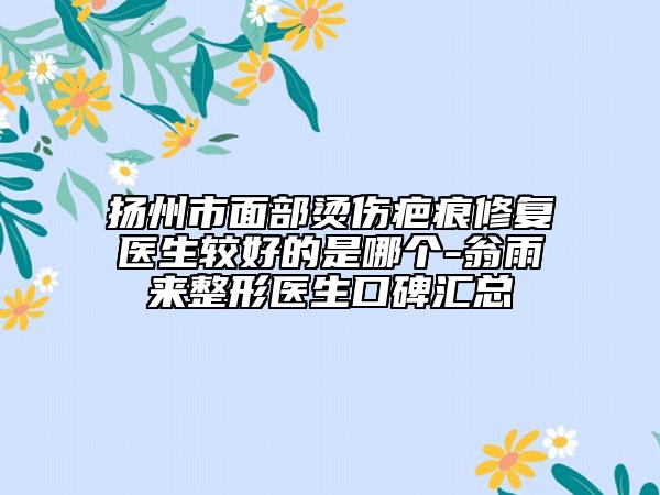 扬州市面部烫伤疤痕修复医生较好的是哪个-翁雨来整形医生口碑汇总
