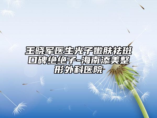 王晓军医生光子嫩肤祛斑口碑绝绝子-海南添美整形外科医院
