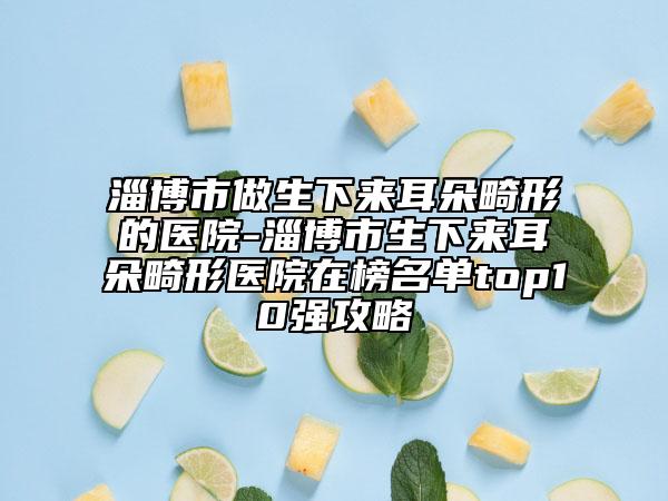 淄博市做生下来耳朵畸形的医院-淄博市生下来耳朵畸形医院在榜名单top10强攻略