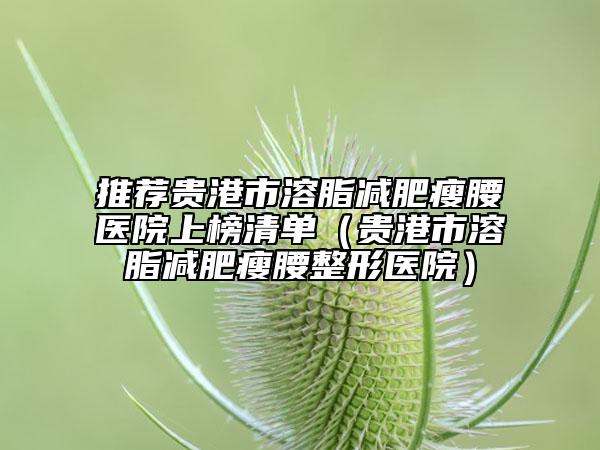推荐贵港市溶脂减肥瘦腰医院上榜清单（贵港市溶脂减肥瘦腰整形医院）