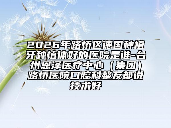 2026年路桥区德国种植牙种植体好的医院是谁-台州恩泽医疗中心（集团）路桥医院口腔科整友都说技术好
