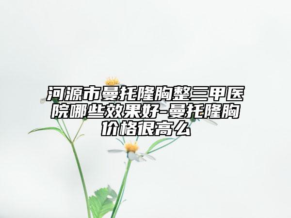 河源市曼托隆胸整三甲医院哪些效果好-曼托隆胸价格很高么