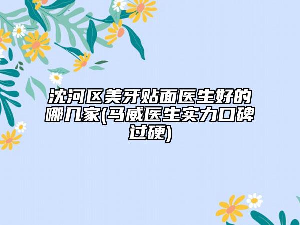 沈河区美牙贴面医生好的哪几家(马威医生实力口碑过硬)