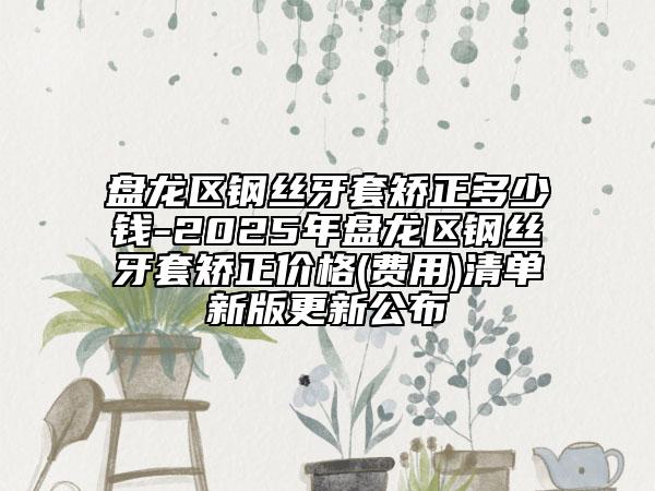 盘龙区钢丝牙套矫正多少钱-2025年盘龙区钢丝牙套矫正价格(费用)清单新版更新公布