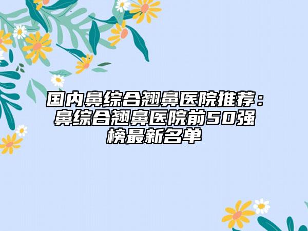 国内鼻综合翘鼻医院推荐：鼻综合翘鼻医院前50强榜最新名单