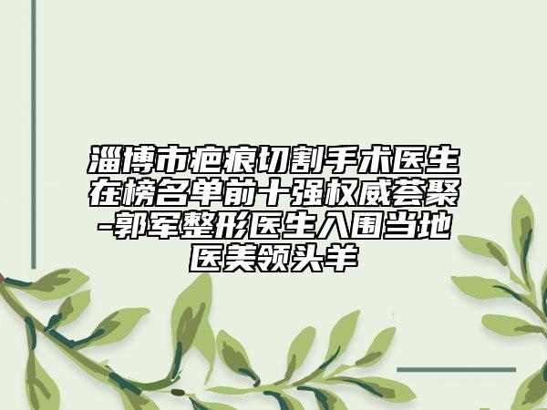 淄博市疤痕切割手术医生在榜名单前十强权威荟聚-郭军整形医生入围当地医美领头羊