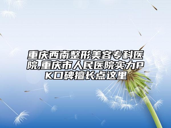 重庆西南整形美容专科医院,重庆市人民医院实力PK口碑擅长点这里