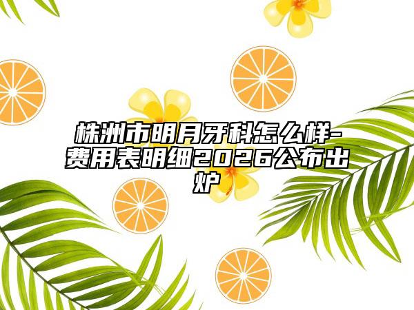 株洲市明月牙科怎么样-费用表明细2026公布出炉