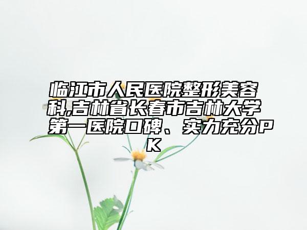 临江市人民医院整形美容科,吉林省长春市吉林大学第一医院口碑、实力充分PK