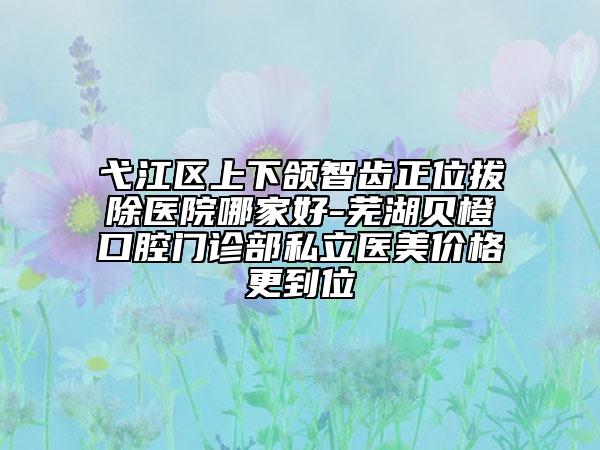 弋江区上下颌智齿正位拔除医院哪家好-芜湖贝橙口腔门诊部私立医美价格更到位