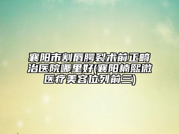 襄阳市割唇腭裂术前正畸治医院哪里好(襄阳楠熙微医疗美容位列前三)