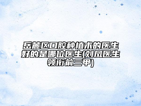 岳麓区口腔种植术的医生好的是哪位医生(刘凤医生领衔前三甲)