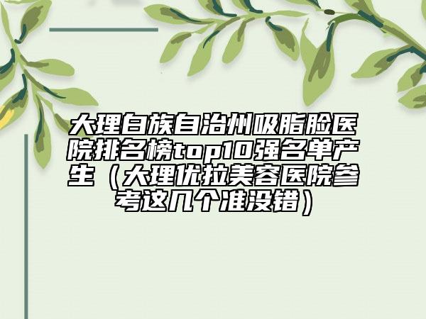 大理白族自治州吸脂脸医院排名榜top10强名单产生（大理优拉美容医院参考这几个准没错）