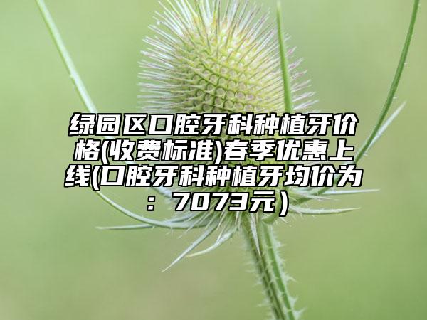 绿园区口腔牙科种植牙价格(收费标准)春季优惠上线(口腔牙科种植牙均价为：7073元）