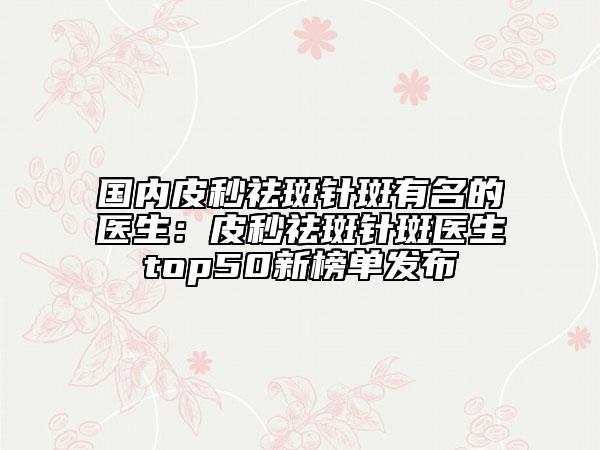 国内皮秒祛斑针斑有名的医生：皮秒祛斑针斑医生top50新榜单发布