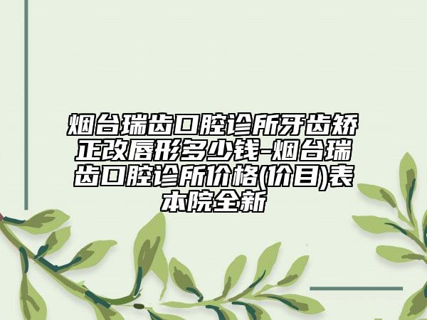 烟台瑞齿口腔诊所牙齿矫正改唇形多少钱-烟台瑞齿口腔诊所价格(价目)表本院全新