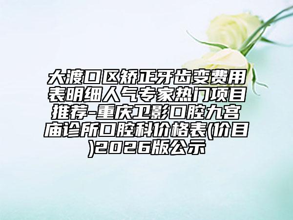 大渡口区矫正牙齿变费用表明细人气专家热门项目推荐-重庆卫影口腔九宫庙诊所口腔科价格表(价目)2026版公示