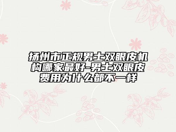 扬州市正规男士双眼皮机构哪家最好-男士双眼皮费用为什么都不一样