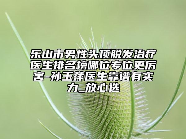 乐山市男性头顶脱发治疗医生排名榜哪位专位更厉害-孙玉萍医生靠谱有实力_放心选