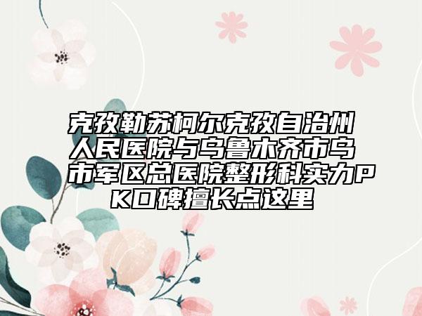 克孜勒苏柯尔克孜自治州人民医院与乌鲁木齐市乌市军区总医院整形科实力PK口碑擅长点这里