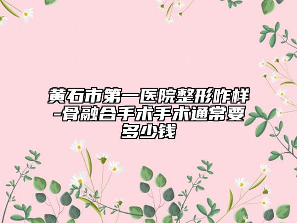 黄石市第一医院整形咋样-骨融合手术手术通常要多少钱