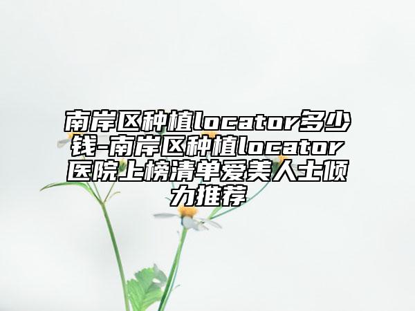 南岸区种植locator多少钱-南岸区种植locator医院上榜清单爱美人士倾力推荐