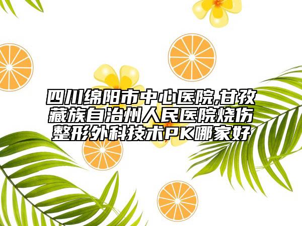 四川绵阳市中心医院,甘孜藏族自治州人民医院烧伤整形外科技术PK哪家好