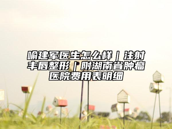 喻建军医生怎么样｜注射丰唇整形｜附湖南省肿瘤医院费用表明细