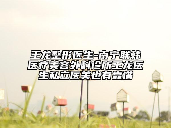 王龙整形医生-南宁联韩医疗美容外科诊所王龙医生私立医美也有靠谱
