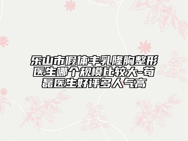 乐山市假体丰乳隆胸整形医生哪个规模比较大-苟磊医生好评多人气高