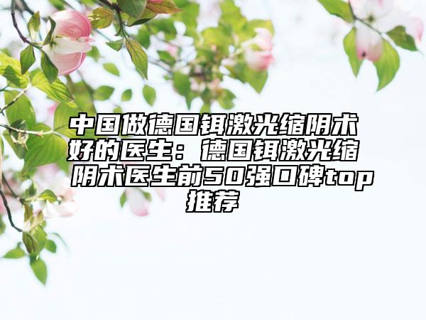 中国做德国铒激光缩阴术好的医生：德国铒激光缩阴术医生前50强口碑top推荐