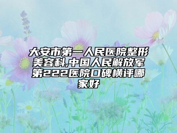 大安市第一人民医院整形美容科,中国人民解放军第222医院口碑横评哪家好