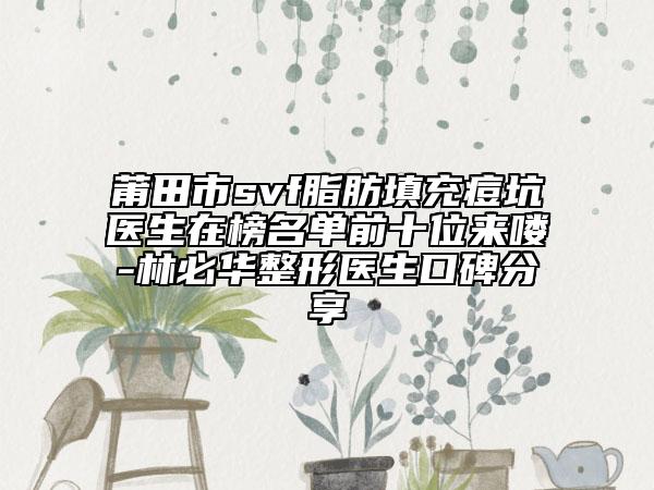 莆田市svf脂肪填充痘坑医生在榜名单前十位来喽-林必华整形医生口碑分享