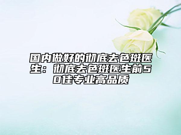 国内做好的彻底去色斑医生：彻底去色斑医生前50佳专业高品质
