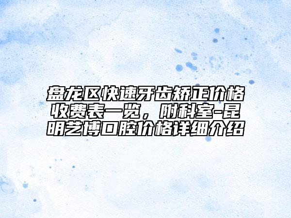 盘龙区快速牙齿矫正价格收费表一览，附科室-昆明艺博口腔价格详细介绍