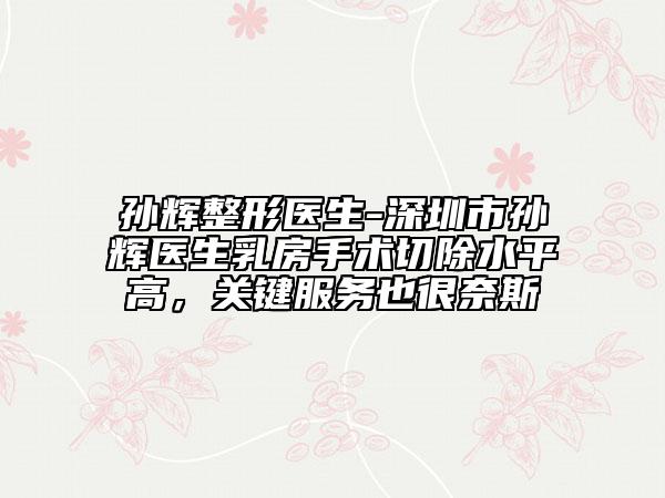 孙辉整形医生-深圳市孙辉医生乳房手术切除水平高，关键服务也很奈斯
