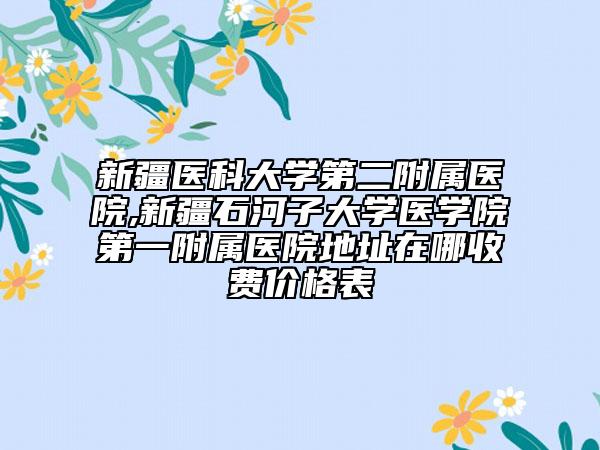 新疆医科大学第二附属医院,新疆石河子大学医学院第一附属医院地址在哪收费价格表