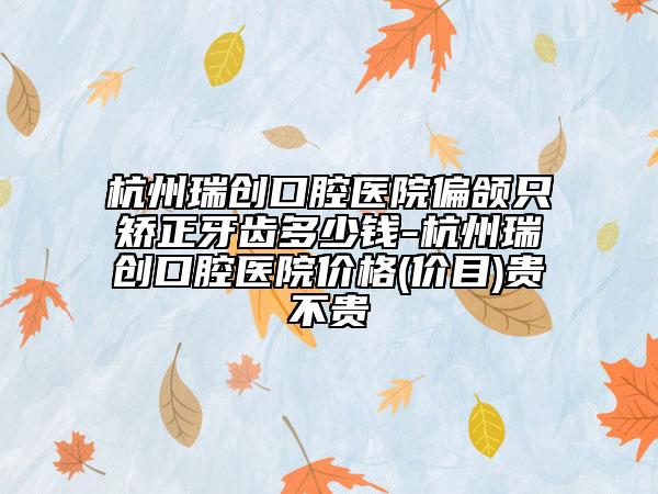 杭州瑞创口腔医院偏颌只矫正牙齿多少钱-杭州瑞创口腔医院价格(价目)贵不贵