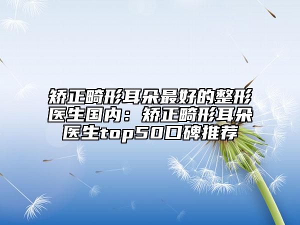 矫正畸形耳朵最好的整形医生国内：矫正畸形耳朵医生top50口碑推荐
