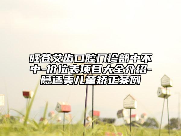 旺苍艾齿口腔门诊部中不中-价位表项目大全介绍-隐适美儿童矫正案例