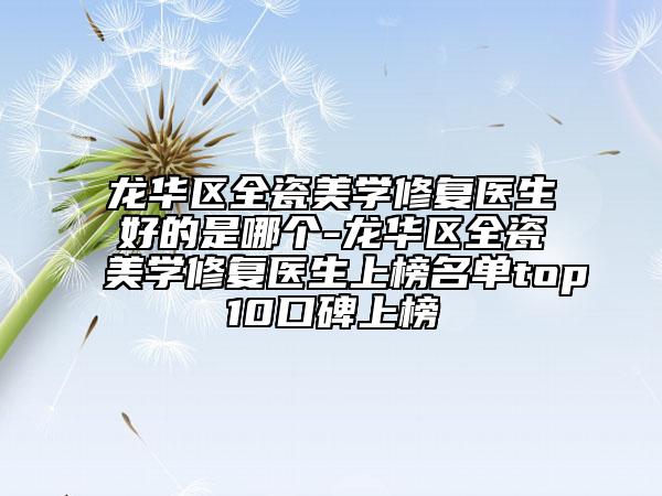 龙华区全瓷美学修复医生好的是哪个-龙华区全瓷美学修复医生上榜名单top10口碑上榜
