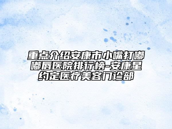 重点介绍安康市小嘴打嘟嘟唇医院排行榜-安康星约定医疗美容门诊部