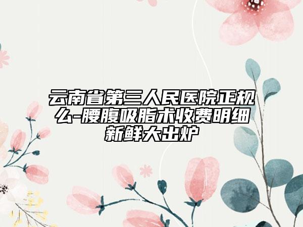 云南省第三人民医院正规么-腰腹吸脂术收费明细新鲜大出炉