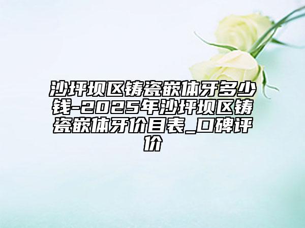沙坪坝区铸瓷嵌体牙多少钱-2025年沙坪坝区铸瓷嵌体牙价目表_口碑评价