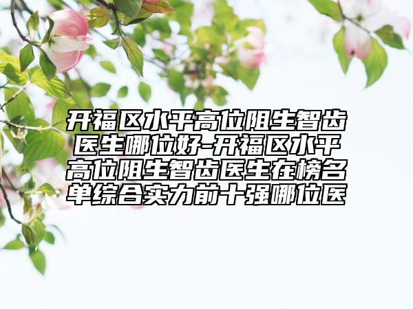 开福区水平高位阻生智齿医生哪位好-开福区水平高位阻生智齿医生在榜名单综合实力前十强哪位医